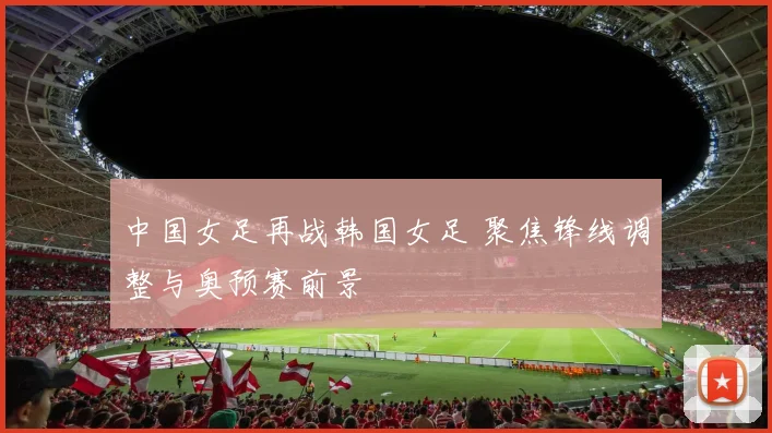 中国女足再战韩国女足 聚焦锋线调整与奥预赛前景
