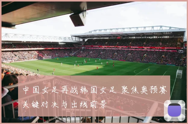 中国女足再战韩国女足 聚焦奥预赛关键对决与出线前景