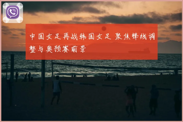 中国女足再战韩国女足 聚焦锋线调整与奥预赛前景
